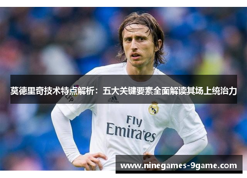 莫德里奇技术特点解析:五大关键要素全面解读其场上统治力 莫德里奇技术特点解析:五大关键要素全面解读其场上统治力