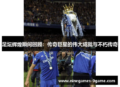 足坛辉煌瞬间回顾:传奇巨星的伟大成就与不朽传奇 足坛辉煌瞬间回顾:传奇巨星的伟大成就与不朽传奇