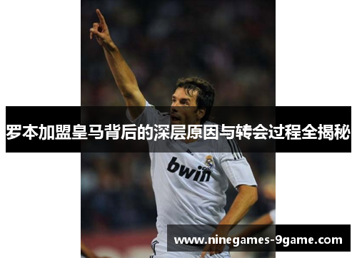 罗本加盟皇马背后的深层原因与转会过程全揭秘 罗本加盟皇马背后的深层原因与转会过程全揭秘