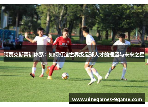 阿贾克斯青训体系:如何打造世界级足球人才的摇篮与未来之星 阿贾克斯青训体系:如何打造世界级足球人才的摇篮与未来之星