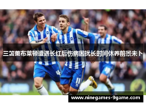三笘薰布莱顿遭遇长红后伤病困扰长时间休养前景未卜 三笘薰布莱顿遭遇长红后伤病困扰长时间休养前景未卜