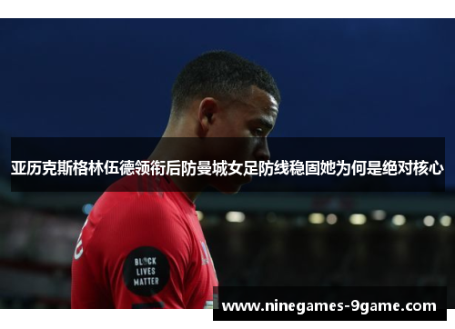 亚历克斯格林伍德领衔后防曼城女足防线稳固她为何是绝对核心 亚历克斯格林伍德领衔后防曼城女足防线稳固她为何是绝对核心